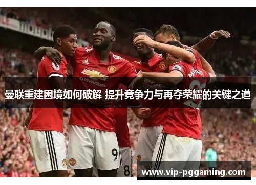 曼联重建困境如何破解 提升竞争力与再夺荣耀的关键之道