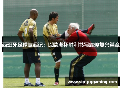 西班牙足球崛起记：以欧洲杯胜利书写辉煌复兴篇章