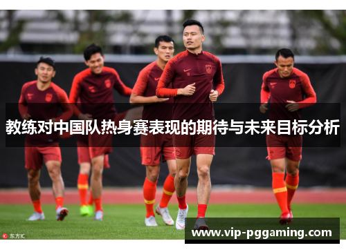 教练对中国队热身赛表现的期待与未来目标分析