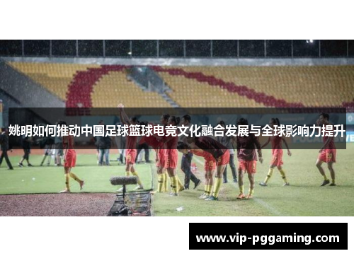 姚明如何推动中国足球篮球电竞文化融合发展与全球影响力提升