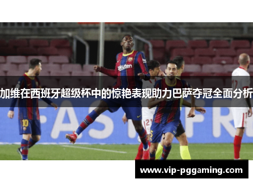加维在西班牙超级杯中的惊艳表现助力巴萨夺冠全面分析