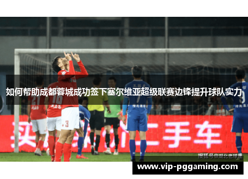 如何帮助成都蓉城成功签下塞尔维亚超级联赛边锋提升球队实力