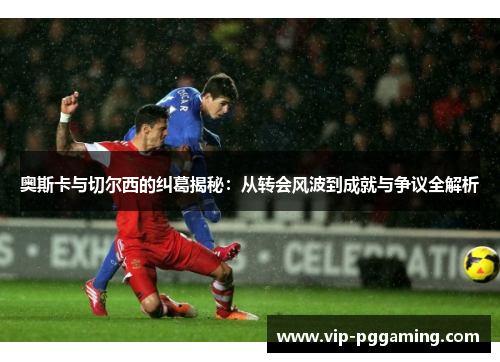奥斯卡与切尔西的纠葛揭秘：从转会风波到成就与争议全解析