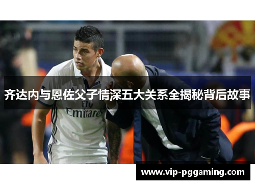 齐达内与恩佐父子情深五大关系全揭秘背后故事