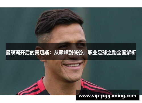 曼联离开后的桑切斯：从巅峰到低谷，职业足球之路全面解析