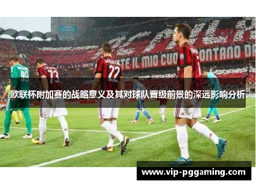 欧联杯附加赛的战略意义及其对球队晋级前景的深远影响分析 欧联杯附加赛的战略意义及其对球队晋级前景的深远影响分析