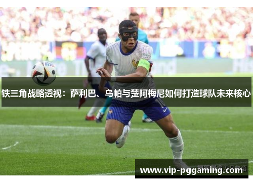 铁三角战略透视:萨利巴、乌帕与楚阿梅尼如何打造球队未来核心 铁三角战略透视:萨利巴、乌帕与楚阿梅尼如何打造球队未来核心