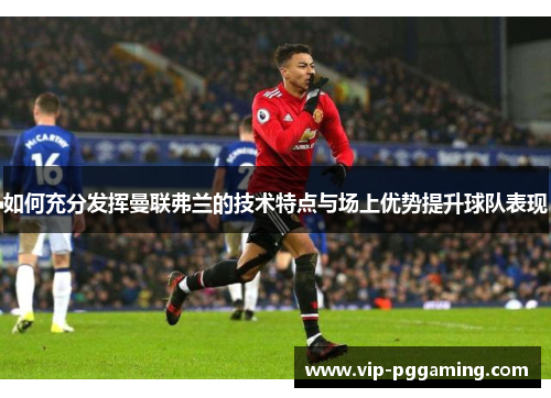 如何充分发挥曼联弗兰的技术特点与场上优势提升球队表现 如何充分发挥曼联弗兰的技术特点与场上优势提升球队表现