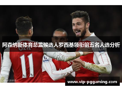 阿森纳新体育总监候选人罗西基领衔前五名人选分析 阿森纳新体育总监候选人罗西基领衔前五名人选分析