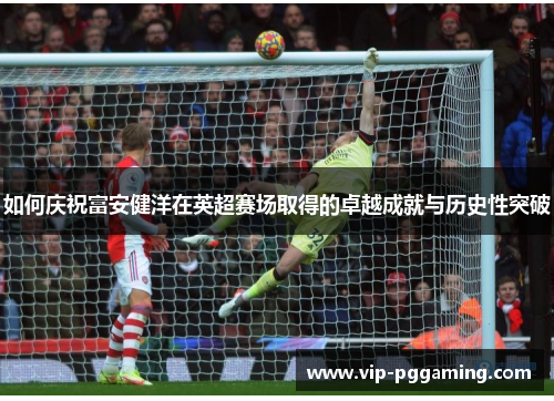 如何庆祝富安健洋在英超赛场取得的卓越成就与历史性突破