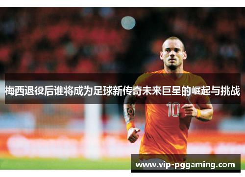 梅西退役后谁将成为足球新传奇未来巨星的崛起与挑战