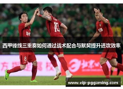 西甲锋线三重奏如何通过战术配合与默契提升进攻效率 西甲锋线三重奏如何通过战术配合与默契提升进攻效率