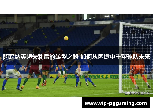 阿森纳英超失利后的转型之路 如何从困境中重塑球队未来