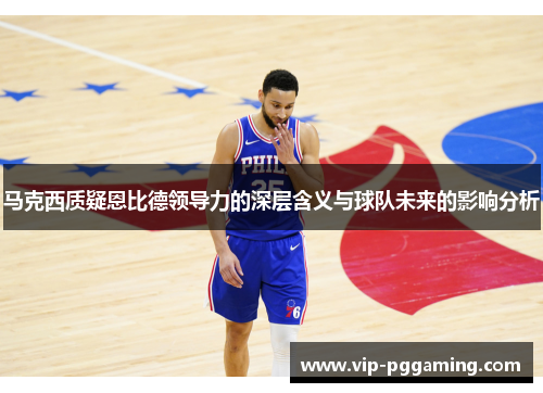 马克西质疑恩比德领导力的深层含义与球队未来的影响分析